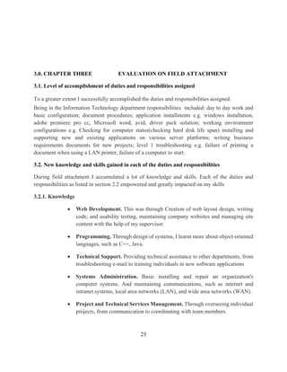 23
3.0. CHAPTER THREE EVALUATION ON FIELD ATTACHMENT
3.1. Level of accomplishment of duties and responsibilities assigned
To a greater extent I successfully accomplished the duties and responsibilities assigned.
Being in the Information Technology department responsibilities included: day to day work and
basic configuration; document procedures; application installments e.g. windows installation,
adobe premiere pro cc, Microsoft word, avid, driver pack solution; working environment
configurations e.g. Checking for computer status(checking hard disk life span) installing and
supporting new and existing applications on various server platforms; writing business
requirements documents for new projects; level 1 troubleshooting e.g. failure of printing a
document when using a LAN printer, failure of a computer to start.
3.2. New knowledge and skills gained in each of the duties and responsibilities
During field attachment I accumulated a lot of knowledge and skills. Each of the duties and
responsibilities as listed in section 2.2 empowered and greatly impacted on my skills
3.2.1. Knowledge
 Web Development. This was through Creation of web layout design, writing
code, and usability testing, maintaining company websites and managing site
content with the help of my supervisor.
 Programming. Through design of systems, I learnt more about object-oriented
languages, such as C++, Java.
 Technical Support. Providing technical assistance to other departments, from
troubleshooting e-mail to training individuals in new software applications
 Systems Administration. Basic installing and repair an organization's
computer systems. And maintaining communications, such as internet and
intranet systems, local area networks (LAN), and wide area networks (WAN).
 Project and Technical Services Management. Through overseeing individual
projects, from communication to coordinating with team members.
 
