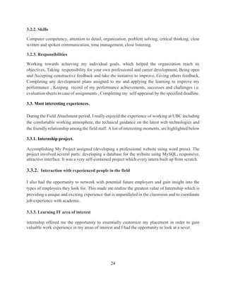 24
3.2.2. Skills
Computer competency, attention to detail, organization, problem solving, critical thinking, clear
written and spoken communication, time management, close listening.
3.2.3. Responsibilities
Working towards achieving my individual goals, which helped the organization reach its
objectives, Taking responsibility for your own professional and career development, Being open
and Accepting constructive feedback and take the initiative to improve, Giving others feedback,
Completing any development plans assigned to me and applying the learning to improve my
performance , Keeping record of my performance achievements, successes and challenges i.e.
evaluation sheets in case of assignments , Completing my self-appraisal by the specified deadline.
3.3. Most interesting experiences.
During the Field Attachment period, I really enjoyed the experience of working at UBC including
the comfortable working atmosphere, the technical guidance on the latest web technologies and
the friendly relationship among the field staff. A list of interesting moments, are highlighted below
3.3.1. Internship project.
Accomplishing My Project assigned (developing a professional website using word press). The
project involved several parts: developing a database for the website using MySQL, responsive,
attractive interface. It was a very self-contained project which every intern built up from scratch.
3.3.2. Interaction with experienced people in the field
I also had the opportunity to network with potential future employers and gain insight into the
types of employees they look for. This made me realize the greatest value of Internship which is
providing a unique and exciting experience that is unparalleled in the classroom and to coordinate
job experience with academic.
3.3.3. Learning IT area of interest
internship offered me the opportunity to essentially customize my placement in order to gain
valuable work experience in my areas of interest and I had the opportunity to look at a sever.
 
