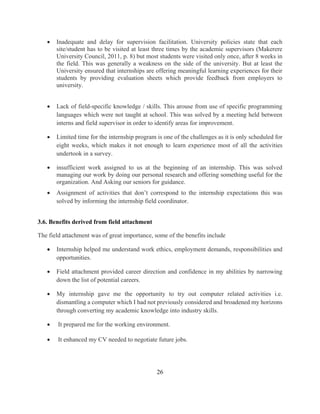 26
 Inadequate and delay for supervision facilitation. University policies state that each
site/student has to be visited at least three times by the academic supervisors (Makerere
University Council, 2011, p. 8) but most students were visited only once, after 8 weeks in
the field. This was generally a weakness on the side of the university. But at least the
University ensured that internships are offering meaningful learning experiences for their
students by providing evaluation sheets which provide feedback from employers to
university.
 Lack of field-specific knowledge / skills. This arouse from use of specific programming
languages which were not taught at school. This was solved by a meeting held between
interns and field supervisor in order to identify areas for improvement.
 Limited time for the internship program is one of the challenges as it is only scheduled for
eight weeks, which makes it not enough to learn experience most of all the activities
undertook in a survey.
 insufficient work assigned to us at the beginning of an internship. This was solved
managing our work by doing our personal research and offering something useful for the
organization. And Asking our seniors for guidance.
 Assignment of activities that don’t correspond to the internship expectations this was
solved by informing the internship field coordinator.
3.6. Benefits derived from field attachment
The field attachment was of great importance, some of the benefits include
 Internship helped me understand work ethics, employment demands, responsibilities and
opportunities.
 Field attachment provided career direction and confidence in my abilities by narrowing
down the list of potential careers.
 My internship gave me the opportunity to try out computer related activities i.e.
dismantling a computer which I had not previously considered and broadened my horizons
through converting my academic knowledge into industry skills.
 It prepared me for the working environment.
 It enhanced my CV needed to negotiate future jobs.
 