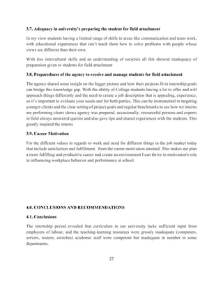 27
3.7. Adequacy in university’s preparing the student for field attachment
In my view students having a limited range of skills in areas like communication and team work,
with educational experiences that can’t teach them how to solve problems with people whose
views are different than their own.
With less intercultural skills and an understanding of societies all this showed inadequacy of
preparation given to students for field attachment
3.8. Preparedness of the agency to receive and manage students for field attachment
The agency shared some insight on the bigger picture and how their projects fit in internship goals
can bridge this knowledge gap. With the ability of College students having a lot to offer and will
approach things differently and the need to create a job description that is appealing, experience,
so it’s important to evaluate your needs and for both parties. This can be instrumental in targeting
younger clients and the clear setting of project goals and regular benchmarks to see how we interns
are performing clears shows agency was prepared. occasionally, resourceful persons and experts
in field always answered queries and also gave tips and shared experiences with the students. This
greatly inspired the interns
3.9. Career Motivation
For the different values in regards to work and need for different things in the job market today
that include satisfaction and fulfillment. from the career motivation attained. This makes me plan
a more fulfilling and productive career and create an environment I can thrive in motivation's role
in influencing workplace behavior and performance at school.
4.0. CONCLUSIONS AND RECOMMENDATIONS
4.1. Conclusions
The internship period revealed that curriculum in our university lacks sufficient input from
employers of labour, and the teaching-learning resources were grossly inadequate (computers,
servers, routers, switches) academic staff were competent but inadequate in number in some
departments.
 