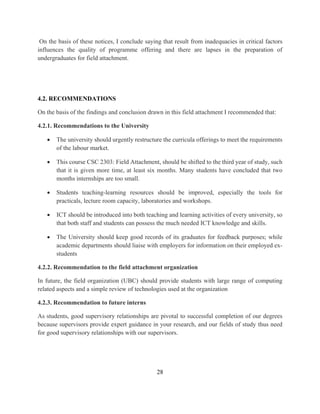 28
On the basis of these notices, I conclude saying that result from inadequacies in critical factors
influences the quality of programme offering and there are lapses in the preparation of
undergraduates for field attachment.
4.2. RECOMMENDATIONS
On the basis of the findings and conclusion drawn in this field attachment I recommended that:
4.2.1. Recommendations to the University
 The university should urgently restructure the curricula offerings to meet the requirements
of the labour market.
 This course CSC 2303: Field Attachment, should be shifted to the third year of study, such
that it is given more time, at least six months. Many students have concluded that two
months internships are too small.
 Students teaching-learning resources should be improved, especially the tools for
practicals, lecture room capacity, laboratories and workshops.
 ICT should be introduced into both teaching and learning activities of every university, so
that both staff and students can possess the much needed ICT knowledge and skills.
 The University should keep good records of its graduates for feedback purposes; while
academic departments should liaise with employers for information on their employed ex-
students
4.2.2. Recommendation to the field attachment organization
In future, the field organization (UBC) should provide students with large range of computing
related aspects and a simple review of technologies used at the organization
4.2.3. Recommendation to future interns
As students, good supervisory relationships are pivotal to successful completion of our degrees
because supervisors provide expert guidance in your research, and our fields of study thus need
for good supervisory relationships with our supervisors.
 
