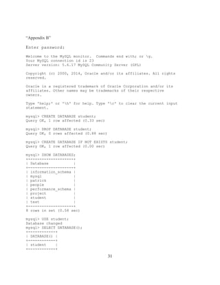 31
“Appendix B”
Enter password:
Welcome to the MySQL monitor. Commands end with; or g.
Your MySQL connection id is 23
Server version: 5.6.17 MySQL Community Server (GPL)
Copyright (c) 2000, 2014, Oracle and/or its affiliates. All rights
reserved.
Oracle is a registered trademark of Oracle Corporation and/or its
affiliates. Other names may be trademarks of their respective
owners.
Type 'help;' or 'h' for help. Type 'c' to clear the current input
statement.
mysql> CREATE DATABASE student;
Query OK, 1 row affected (0.33 sec)
mysql> DROP DATABASE student;
Query OK, 0 rows affected (0.88 sec)
mysql> CREATE DATABASE IF NOT EXISTS student;
Query OK, 1 row affected (0.00 sec)
mysql> SHOW DATABASES;
+--------------------+
| Database |
+--------------------+
| information_schema |
| mysql |
| patrick |
| people |
| performance_schema |
| project |
| student |
| test |
+--------------------+
8 rows in set (0.58 sec)
mysql> USE student;
Database changed
mysql> SELECT DATABASE();
+------------+
| DATABASE() |
+------------+
| student |
+------------+
 
