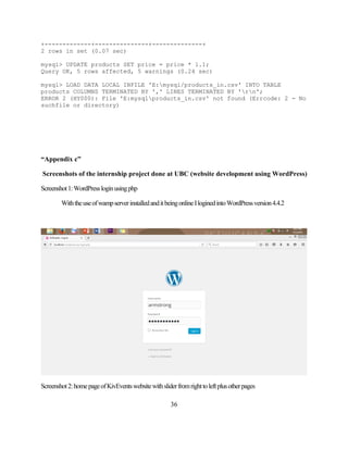 36
+-------------+---------------+--------------+
2 rows in set (0.07 sec)
mysql> UPDATE products SET price = price * 1.1;
Query OK, 5 rows affected, 5 warnings (0.24 sec)
mysql> LOAD DATA LOCAL INFILE 'E:mysql/products_in.csv' INTO TABLE
products COLUMNS TERMINATED BY ',' LINES TERMINATED BY 'rn';
ERROR 2 (HY000): File 'E:mysqlproducts_in.csv' not found (Errcode: 2 - No
suchfile or directory)
“Appendix c”
Screenshots of the internship project done at UBC (website development using WordPress)
Screenshot1:WordPressloginusingphp
WiththeuseofwampserverinstalledanditbeingonlineIloginedintoWordPressversion4.4.2
Screenshot2:homepageofKivEventswebsitewithsliderfromrighttoleftplusotherpages
 