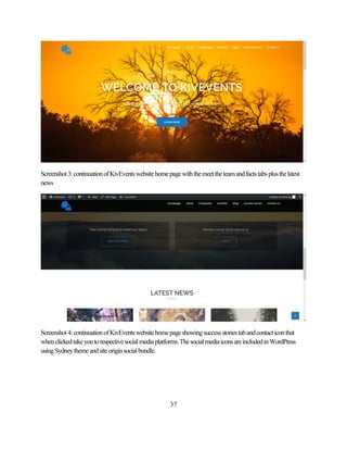 37
Screenshot3:continuationofKivEventswebsitehomepagewiththemeettheteamandfactstabsplusthelatest
news
Screenshot4:continuationofKivEventswebsitehomepageshowingsuccessstoriestabandcontacticonthat
whenclickedtakeyoutorespectivesocialmediaplatforms.ThesocialmediaiconsareincludedinWordPress
usingSydneythemeandsiteoriginsocialbundle.
 