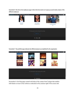 39
Screenshot6:thisshowstheemployeespageinthatwhenhooveredoveritpopsupsocialmediacontactsofthe
differentemployees
Screenshot7:theportfoliopageindicatesthedifferentprojectsaccomplishedbytheorganisation
Screenshot 8: the blog page created with help of the contact form7 plugin that enables
individuals to tweet to the website as indicated in the extreme right of the screen shot
 