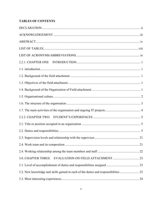 v
TABLES OF CONTENTS
DECLARATION............................................................................................................................ ii
ACKNOWLEDGEMENT.............................................................................................................iii
ABSTRACT................................................................................................................................... iv
LIST OF TABLES.......................................................................................................................viii
LIST OF ACRONYMS/ABBREVIATIONS................................................................................ ix
2.2.1. CHAPTER ONE INTRODUCTION ................................................................................ 1
1.1. introduction.............................................................................................................................. 1
1.2. Background of the field attachment......................................................................................... 1
1.3. Objectives of the field attachment ........................................................................................... 1
1.4. Background of the Organization of Field attachment.............................................................. 1
1.5. Organisational culture.............................................................................................................. 2
1.6. The structure of the organisation ............................................................................................. 3
1.7. The main activities of the organisation and ongoing IT projects............................................. 4
2.2.2. CHAPTER TWO STUDENT’S EXPERIENCES............................................................ 5
2.1. Title or position occupied in an organization .......................................................................... 5
2.2. Duties and responsibilities....................................................................................................... 5
2.3. Supervision levels and relationship with the supervisor........................................................ 21
2.4. Work team and its composition ............................................................................................. 21
2.4. Working relationship among the team members and staff .................................................... 22
3.0. CHAPTER THREE EVALUATION ON FIELD ATTACHMENT ................................. 23
3.1. Level of accomplishment of duties and responsibilities assigned ......................................... 23
3.2. New knowledge and skills gained in each of the duties and responsibilities ........................ 23
3.3. Most interesting experiences.................................................................................................. 24
 