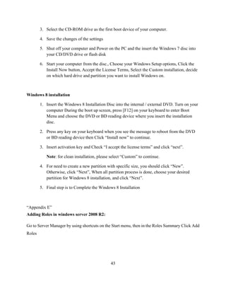 43
3. Select the CD-ROM drive as the first boot device of your computer.
4. Save the changes of the settings
5. Shut off your computer and Power on the PC and the insert the Windows 7 disc into
your CD/DVD drive or flash disk
6. Start your computer from the disc., Choose your Windows Setup options, Click the
Install Now button, Accept the License Terms, Select the Custom installation, decide
on which hard drive and partition you want to install Windows on.
Windows 8 installation
1. Insert the Windows 8 Installation Disc into the internal / external DVD. Turn on your
computer During the boot up screen, press [F12] on your keyboard to enter Boot
Menu and choose the DVD or BD reading device where you insert the installation
disc.
2. Press any key on your keyboard when you see the message to reboot from the DVD
or BD reading device then Click “Install now” to continue.
3. Insert activation key and Check “I accept the license terms” and click “next”.
Note: for clean installation, please select “Custom” to continue.
4. For need to create a new partition with specific size, you should click “New”.
Otherwise, click “Next”, When all partition process is done, choose your desired
partition for Windows 8 installation, and click “Next”.
5. Final step is to Complete the Windows 8 Installation
“Appendix E”
Adding Roles in windows server 2008 R2:
Go to Server Manager by using shortcuts on the Start menu, then in the Roles Summary Click Add
Roles
 