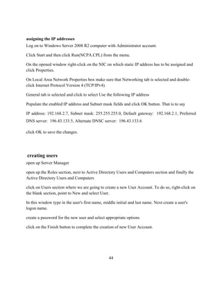 44
assigning the IP addresses
Log on to Windows Server 2008 R2 computer with Administrator account.
Click Start and then click Run(NCPA.CPL) from the menu.
On the opened window right-click on the NIC on which static IP address has to be assigned and
click Properties.
On Local Area Network Properties box make sure that Networking tab is selected and double-
click Internet Protocol Version 4 (TCP/IPv4).
General tab is selected and click to select Use the following IP address
Populate the enabled IP address and Subnet mask fields and click OK button. That is to say
IP address: 192.168.2.7, Subnet mask: 255.255.255.0, Default gateway: 192.168.2.1, Preferred
DNS server: 196.43.133.5, Alternate DNSC server: 196.43.133.6
click OK to save the changes.
creating users
open up Server Manager
open up the Roles section, next to Active Directory Users and Computers section and finally the
Active Directory Users and Computers
click on Users section where we are going to create a new User Account. To do so, right-click on
the blank section, point to New and select User.
In this window type in the user's first name, middle initial and last name. Next create a user's
logon name.
create a password for the new user and select appropriate options
click on the Finish button to complete the creation of new User Account.
 