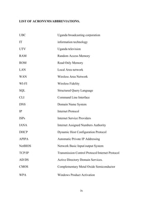 ix
LIST OF ACRONYMS/ABBREVIATIONS.
UBC Uganda broadcasting corporation
IT information technology
UTV Uganda television
RAM Random Access Memory
ROM Read Only Memory
LAN Local Area network
WAN Wireless Area Network
WI-FI Wireless Fidelity
SQL Structured Query Language
CLI Command Line Interface
DNS Domain Name System
IP Internet Protocol
ISPs Internet Service Providers
IANA Internet Assigned Numbers Authority
DHCP Dynamic Host Configuration Protocol
APIPA Automatic Private IP Addressing
NetBIOS Network Basic Input/output System
TCP/IP Transmission Control Protocol/Internet Protocol
AD DS Active Directory Domain Services.
CMOS Complementary Metal Oxide Semiconductor
WPA Windows Product Activation
 