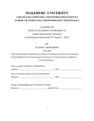 i
MAKERERE UNIVERSITY
COLLEGE OF COMPUTING AND INFORMATION SCIENCES
SCHOOL OF COMPUTING AND INFORMATICS TECHNOLOGY
A REPORT ON
FIELD ATTACHMENT /INTERNSHIP AT
Uganda Broadcasting Corporation
Field attachment period (June 6th
-August 1st
,2016)
BY
KAAHWA ARMSTRONG
14/U/288
Field attachment Report submitted to the School of computing and informatics Technology
In Partial fulfilment of the requirements for the degree of Computer Science of Makerere
University Kampala
Name of student: KAAHWA ARMSTRONG
Signature: ______________________________________ Date: _________________________
Name of Academic Supervisor: Mr. KIZITO JOHN
Signature: ______________________________________ Date: _________________________
Name of Field Supervisor: ONGIIMA PATRICK
Signature: _______________________________stamp & Date: _________________________
 