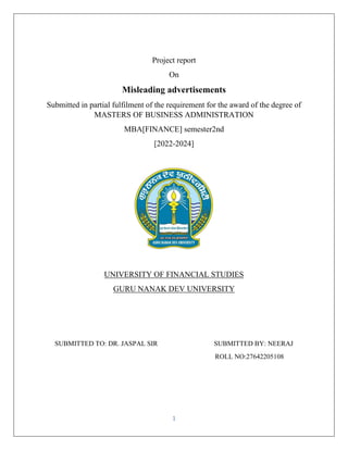 1
Project report
On
Misleading advertisements
Submitted in partial fulfilment of the requirement for the award of the degree of
MASTERS OF BUSINESS ADMINISTRATION
MBA[FINANCE] semester2nd
[2022-2024]
UNIVERSITY OF FINANCIAL STUDIES
GURU NANAK DEV UNIVERSITY
SUBMITTED TO: DR. JASPAL SIR SUBMITTED BY: NEERAJ
ROLL NO:27642205108
 