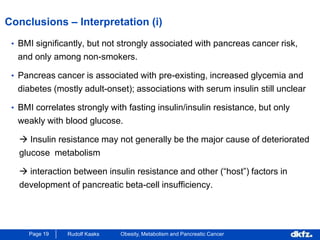 Page 19 Rudolf Kaaks Obesity, Metabolism and Pancreatic Cancer
Conclusions – Interpretation (i)
• BMI significantly, but not strongly associated with pancreas cancer risk,
and only among non-smokers.
• Pancreas cancer is associated with pre-existing, increased glycemia and
diabetes (mostly adult-onset); associations with serum insulin still unclear
• BMI correlates strongly with fasting insulin/insulin resistance, but only
weakly with blood glucose.
 Insulin resistance may not generally be the major cause of deteriorated
glucose metabolism
 interaction between insulin resistance and other (“host”) factors in
development of pancreatic beta-cell insufficiency.
 