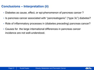 Page 21 Rudolf Kaaks Obesity, Metabolism and Pancreatic Cancer
Conclusions – Interpretation (ii)
• Diabetes as cause, effect, or epi-phenomenon of pancreas cancer ?
• Is pancreas cancer associated with “pancreatogenic” (“type 3c”) diabetes?
• Role of inflammatory processes in (diabetes preceding) pancreas cancer?
• Causes for the large international differences in pancreas cancer
incidence are not well-understood.
 