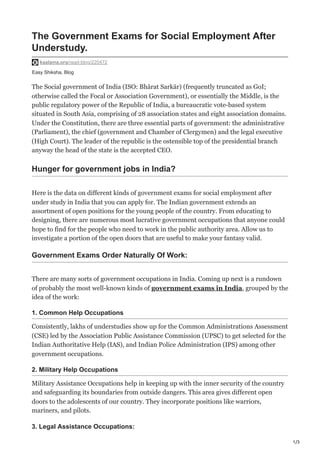1/3
Easy Shiksha, Blog
The Government Exams for Social Employment After
Understudy.
kaalama.org/read-blog/220472
The Social government of India (ISO: Bhārat Sarkār) (frequently truncated as GoI;
otherwise called the Focal or Association Government), or essentially the Middle, is the
public regulatory power of the Republic of India, a bureaucratic vote-based system
situated in South Asia, comprising of 28 association states and eight association domains.
Under the Constitution, there are three essential parts of government: the administrative
(Parliament), the chief (government and Chamber of Clergymen) and the legal executive
(High Court). The leader of the republic is the ostensible top of the presidential branch
anyway the head of the state is the accepted CEO.
Hunger for government jobs in India?
Here is the data on different kinds of government exams for social employment after
under study in India that you can apply for. The Indian government extends an
assortment of open positions for the young people of the country. From educating to
designing, there are numerous most lucrative government occupations that anyone could
hope to find for the people who need to work in the public authority area. Allow us to
investigate a portion of the open doors that are useful to make your fantasy valid.
Government Exams Order Naturally Of Work:
There are many sorts of government occupations in India. Coming up next is a rundown
of probably the most well-known kinds of government exams in India, grouped by the
idea of the work:
1. Common Help Occupations
Consistently, lakhs of understudies show up for the Common Administrations Assessment
(CSE) led by the Association Public Assistance Commission (UPSC) to get selected for the
Indian Authoritative Help (IAS), and Indian Police Administration (IPS) among other
government occupations.
2. Military Help Occupations
Military Assistance Occupations help in keeping up with the inner security of the country
and safeguarding its boundaries from outside dangers. This area gives different open
doors to the adolescents of our country. They incorporate positions like warriors,
mariners, and pilots.
3. Legal Assistance Occupations:
 