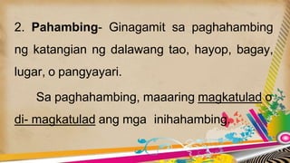 2. Pahambing- Ginagamit sa paghahambing
ng katangian ng dalawang tao, hayop, bagay,
lugar, o pangyayari.
Sa paghahambing, maaaring magkatulad o
di- magkatulad ang mga inihahambing.
 