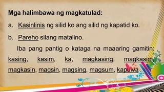 Mga halimbawa ng magkatulad:
a. Kasinlinis ng silid ko ang silid ng kapatid ko.
b. Pareho silang matalino.
Iba pang pantig o kataga na maaaring gamitin:
kasing, kasim, ka, magkasing, magkasim,
magkasin, magsin, magsing, magsum, kapuwa
 