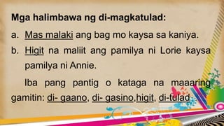 Mga halimbawa ng di-magkatulad:
a. Mas malaki ang bag mo kaysa sa kaniya.
b. Higit na maliit ang pamilya ni Lorie kaysa
pamilya ni Annie.
Iba pang pantig o kataga na maaaring
gamitin: di- gaano, di- gasino,higit, di-tulad
 