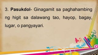 3. Pasukdol- Ginagamit sa paghahambing
ng higit sa dalawang tao, hayop, bagay,
lugar, o pangyayari.
 