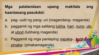 Mga palatandaan upang makilala ang
kaantasang pasukdol:
a. pag- uulit ng pang- uri (magandang- maganda)
b. paggamit ng mga salitang lubha, hari, nuno, ulo,
at ubod (lubhang maganda)
c. Paggamit ng mga panlaping napaka-, pagka-, at
pinaka- (pinakamaganda)
 