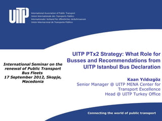 UITP PTx2 Strategy: What Role for
                               Busses and Recommendations from
International Seminar on the
 renewal of Public Transport        UITP Istanbul Bus Declaration
         Bus Fleets
17 September 2012, Skopje,
         Macedonia
                                                        Kaan Yıldızgöz
                                  Senior Manager @ UITP MENA Center for
                                                    Transport Excellence
                                              Head @ UITP Turkey Office
 