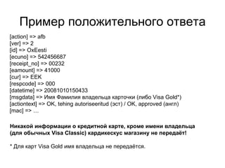 Пример положительного ответа [action] => afb [ver] => 2 [id] => OxEesti [ecuno] => 542456687 [receipt_no] => 00232 [eamount] => 41000 [cur] => EEK [respcode] => 000 [datetime] => 20081010150433 [msgdata] => Имя Фамилия владельца карточки (либо  Visa Gold*) [actiontext] => OK, tehing autoriseeritud (эст)  /  OK, approved  ( англ) [mac] =>  … Никакой информации о кредитной карте, кроме имени владельца  (для обычных  Visa Classic)  кардикескус магазину не передаёт! * Для карт  Visa Gold  имя владельца не передаётся. 