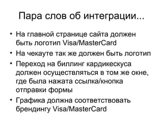 Пара слов об интеграции... На главной странице сайта должен быть логотип  Visa/MasterCard На чекауте так же должен быть логотип Переход на биллинг кардикескуса должен осуществляться в том же окне, где была нажата ссылка / кнопка отправки формы Графика должна соответствовать брендингу  Visa/MasterCard 