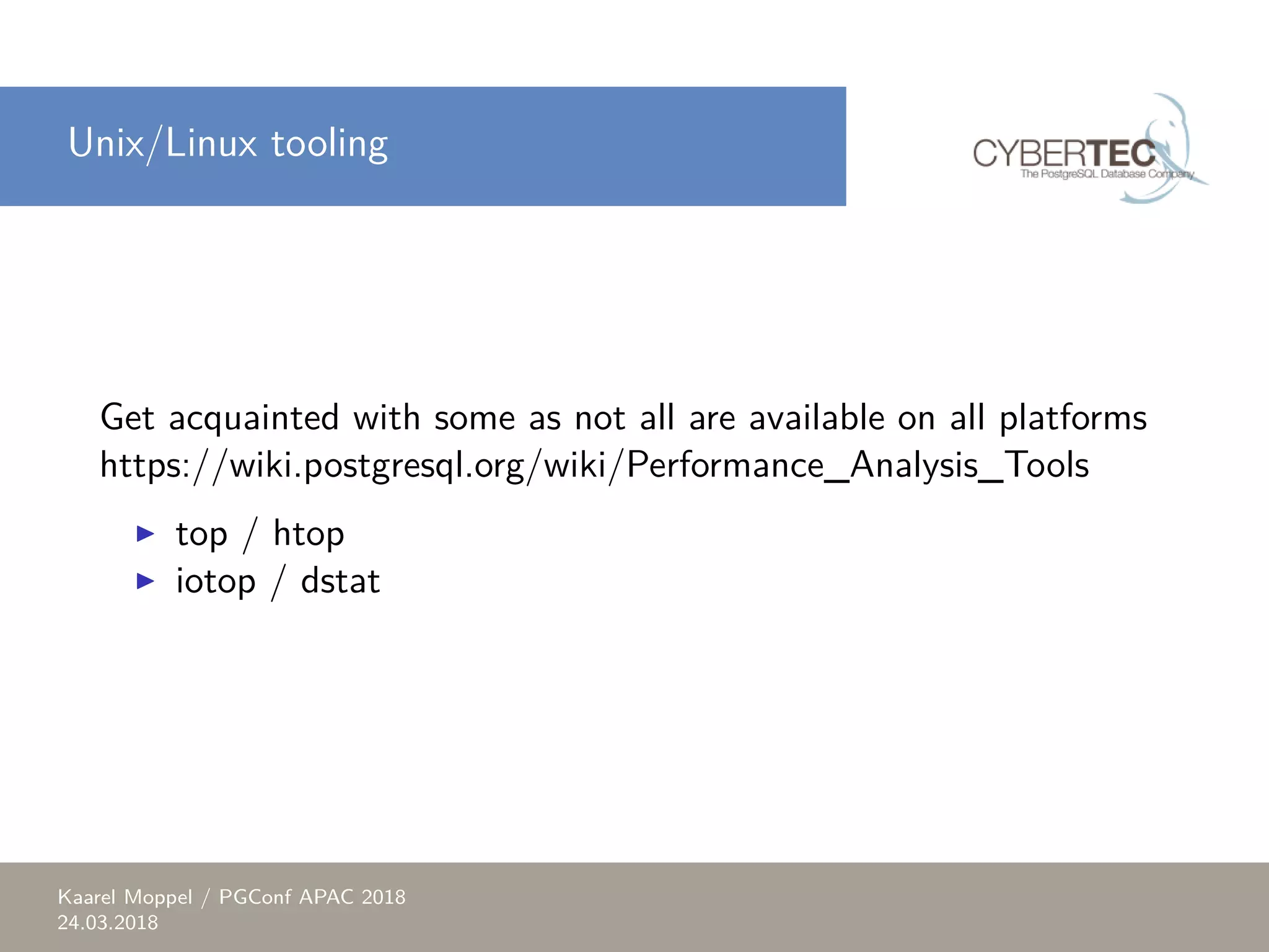 Unix/Linux tooling Get acquainted with some as not all are available on all platforms https://wiki.postgresql.org/wiki/Performance_Analysis_Tools ▶ top / htop ▶ iotop / dstat Kaarel Moppel / PGConf APAC 2018 24.03.2018 
