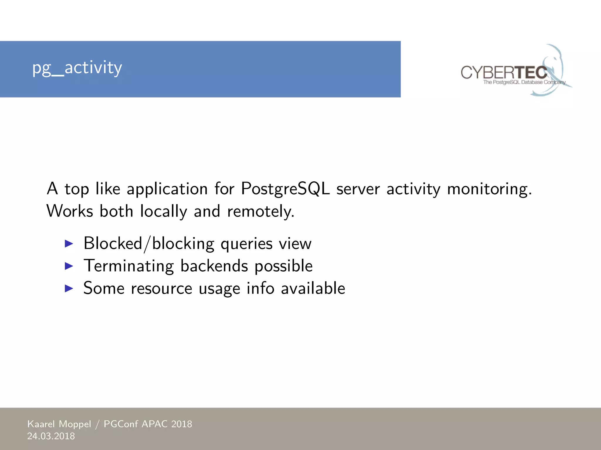 pg_activity A top like application for PostgreSQL server activity monitoring. Works both locally and remotely. ▶ Blocked/blocking queries view ▶ Terminating backends possible ▶ Some resource usage info available Kaarel Moppel / PGConf APAC 2018 24.03.2018 