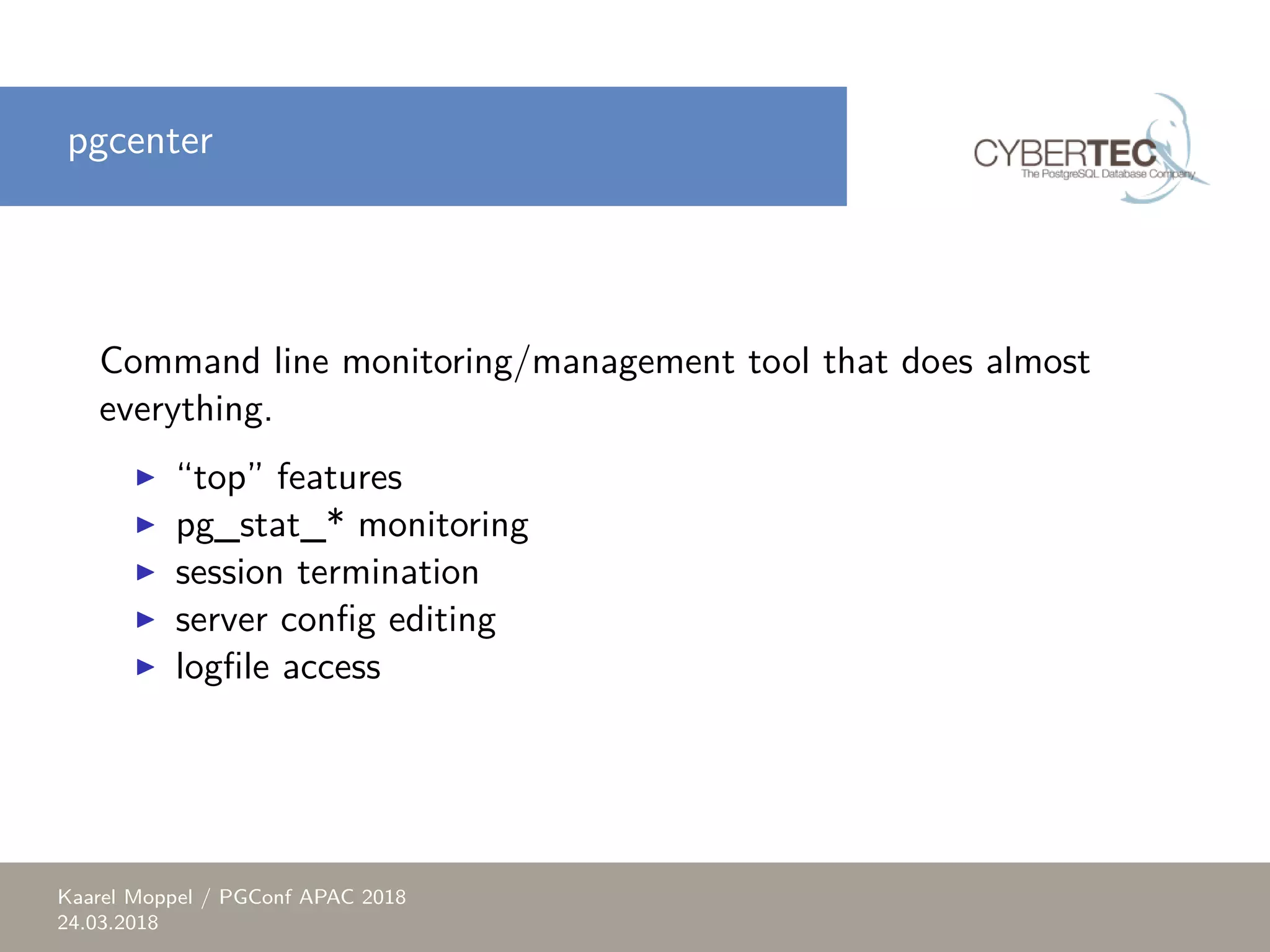pgcenter Command line monitoring/management tool that does almost everything. ▶ “top” features ▶ pg_stat_* monitoring ▶ session termination ▶ server config editing ▶ logfile access Kaarel Moppel / PGConf APAC 2018 24.03.2018 