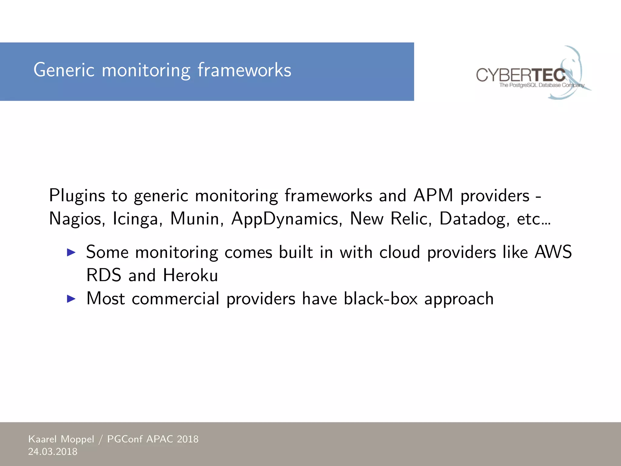 Generic monitoring frameworks Plugins to generic monitoring frameworks and APM providers - Nagios, Icinga, Munin, AppDynamics, New Relic, Datadog, etc… ▶ Some monitoring comes built in with cloud providers like AWS RDS and Heroku ▶ Most commercial providers have black-box approach Kaarel Moppel / PGConf APAC 2018 24.03.2018 