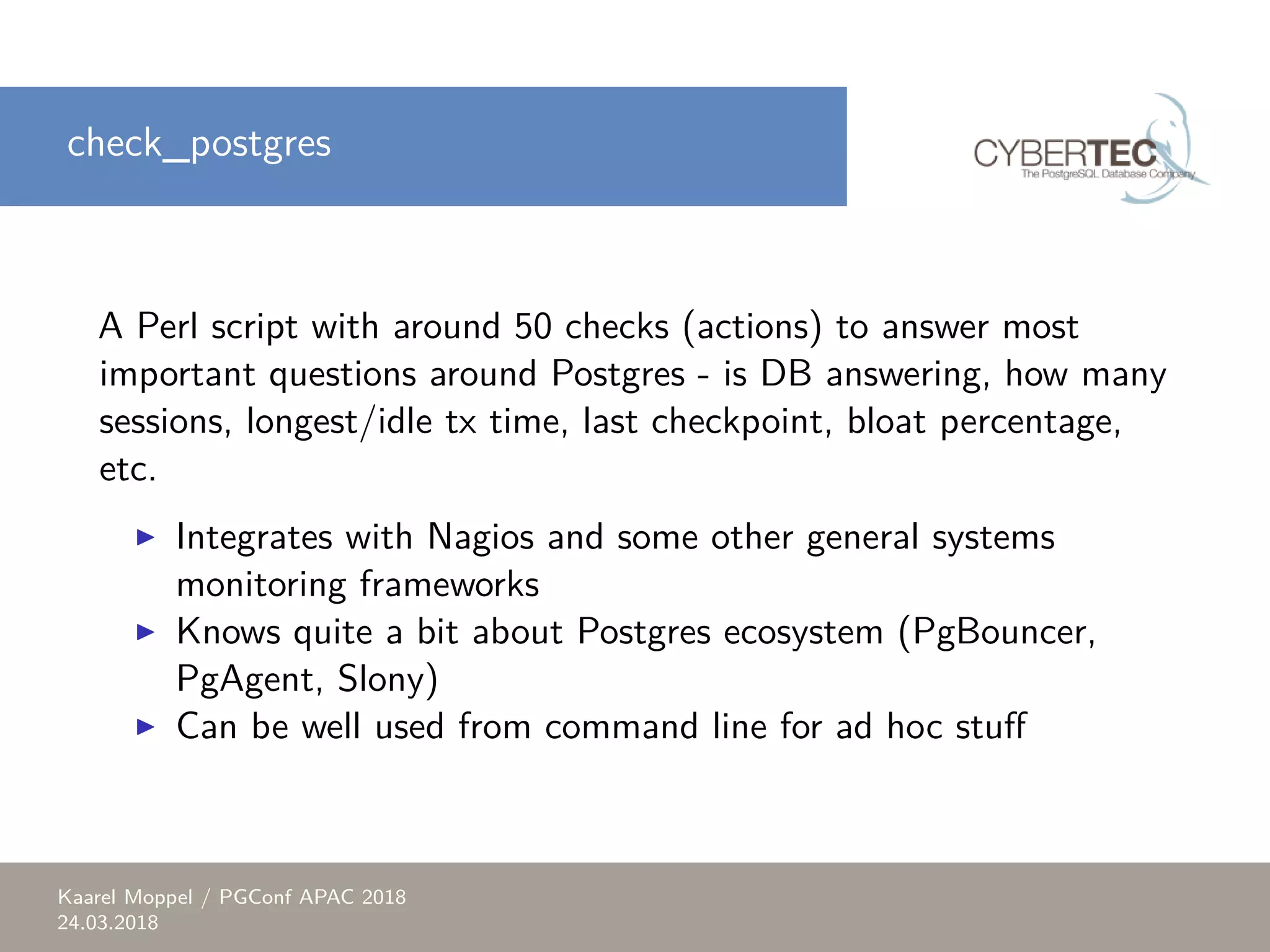 check_postgres A Perl script with around 50 checks (actions) to answer most important questions around Postgres - is DB answering, how many sessions, longest/idle tx time, last checkpoint, bloat percentage, etc. ▶ Integrates with Nagios and some other general systems monitoring frameworks ▶ Knows quite a bit about Postgres ecosystem (PgBouncer, PgAgent, Slony) ▶ Can be well used from command line for ad hoc stuff Kaarel Moppel / PGConf APAC 2018 24.03.2018 