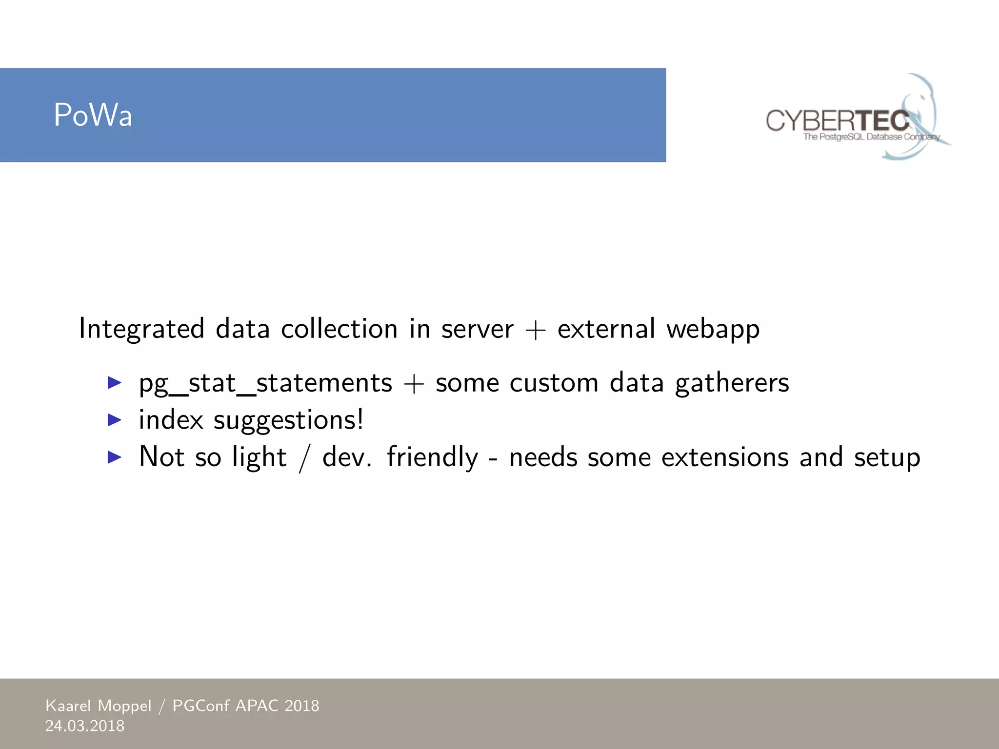 PoWa Integrated data collection in server + external webapp ▶ pg_stat_statements + some custom data gatherers ▶ index suggestions! ▶ Not so light / dev. friendly - needs some extensions and setup Kaarel Moppel / PGConf APAC 2018 24.03.2018 