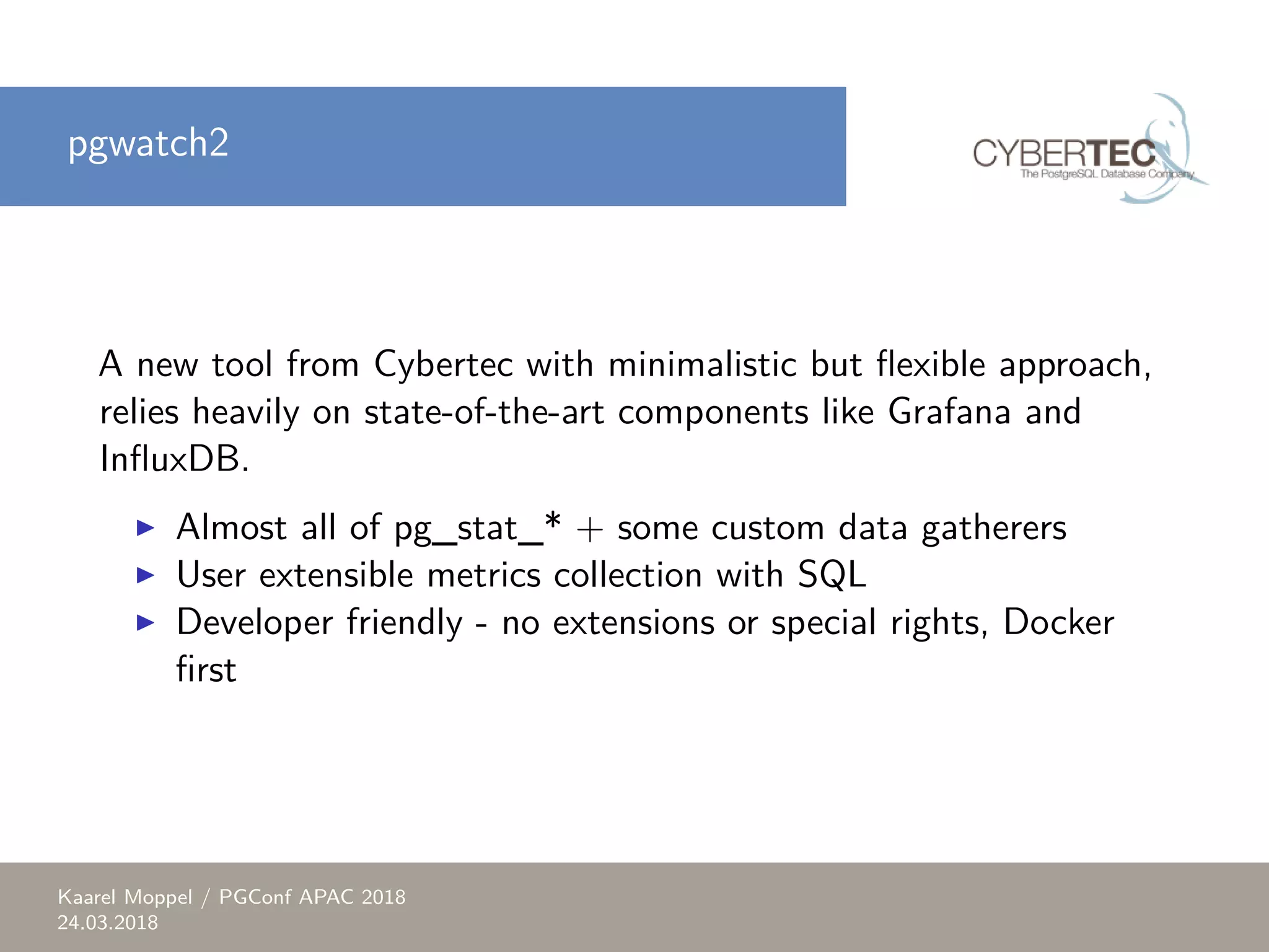 pgwatch2 A new tool from Cybertec with minimalistic but flexible approach, relies heavily on state-of-the-art components like Grafana and InfluxDB. ▶ Almost all of pg_stat_* + some custom data gatherers ▶ User extensible metrics collection with SQL ▶ Developer friendly - no extensions or special rights, Docker first Kaarel Moppel / PGConf APAC 2018 24.03.2018 