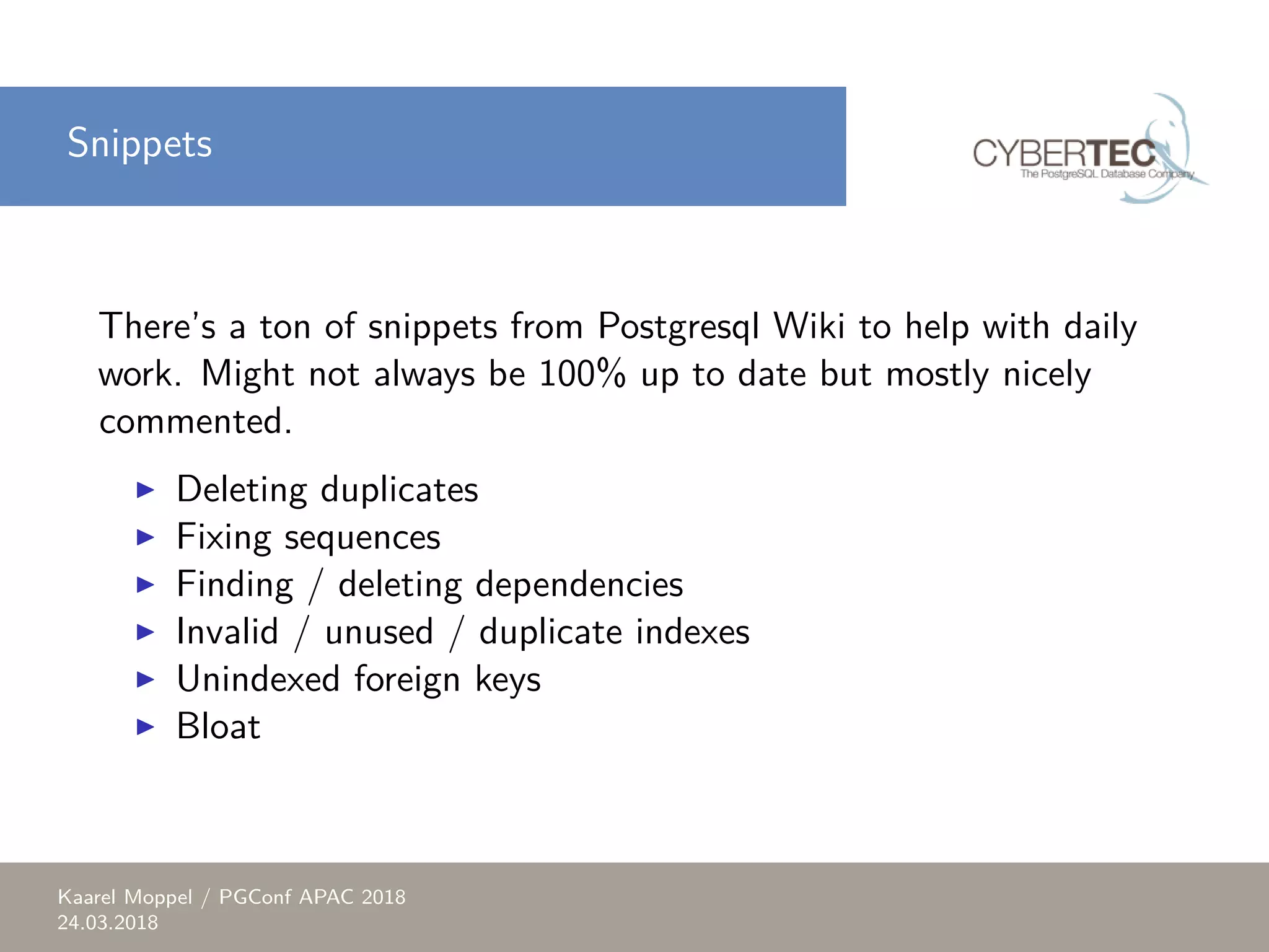 Snippets There’s a ton of snippets from Postgresql Wiki to help with daily work. Might not always be 100% up to date but mostly nicely commented. ▶ Deleting duplicates ▶ Fixing sequences ▶ Finding / deleting dependencies ▶ Invalid / unused / duplicate indexes ▶ Unindexed foreign keys ▶ Bloat Kaarel Moppel / PGConf APAC 2018 24.03.2018 