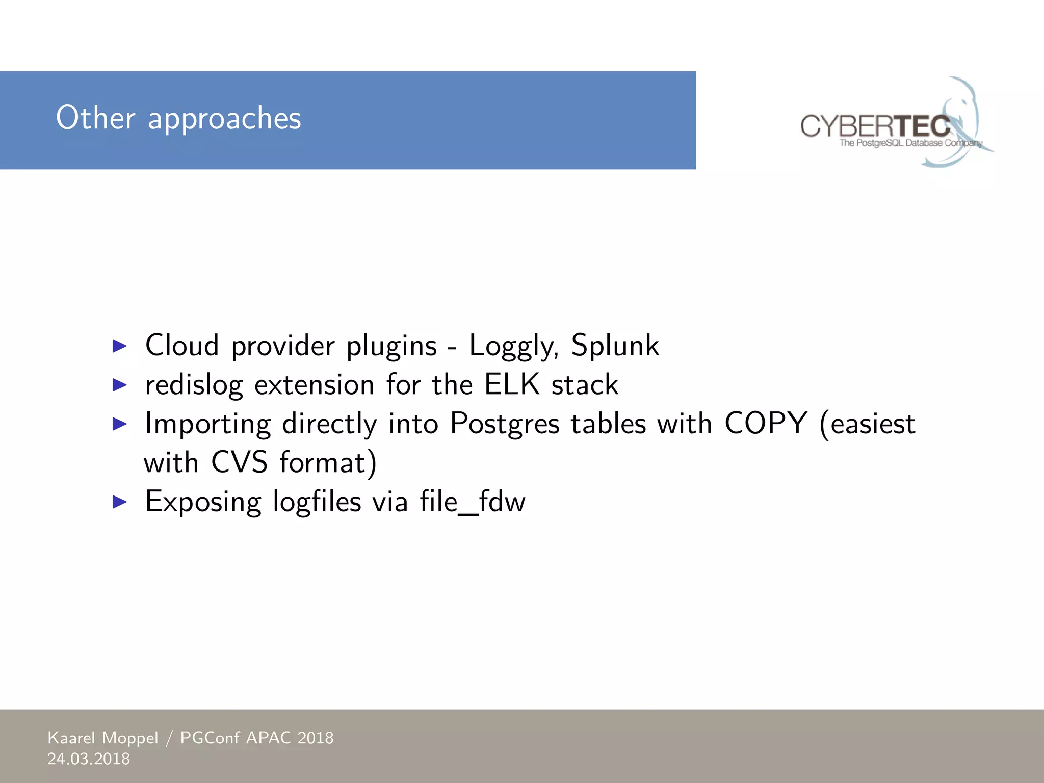 Other approaches ▶ Cloud provider plugins - Loggly, Splunk ▶ redislog extension for the ELK stack ▶ Importing directly into Postgres tables with COPY (easiest with CVS format) ▶ Exposing logfiles via file_fdw Kaarel Moppel / PGConf APAC 2018 24.03.2018 
