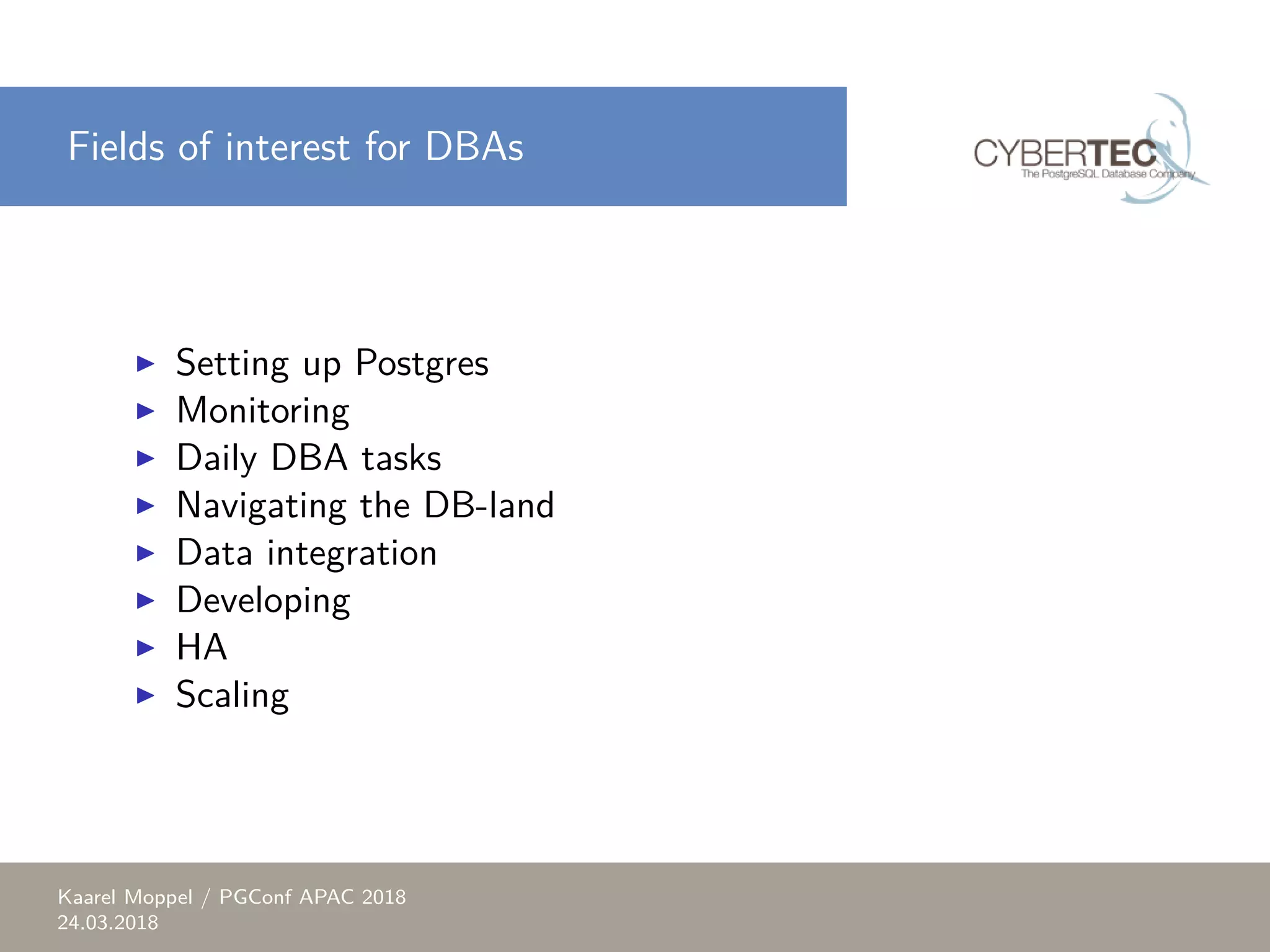 Fields of interest for DBAs ▶ Setting up Postgres ▶ Monitoring ▶ Daily DBA tasks ▶ Navigating the DB-land ▶ Data integration ▶ Developing ▶ HA ▶ Scaling Kaarel Moppel / PGConf APAC 2018 24.03.2018 