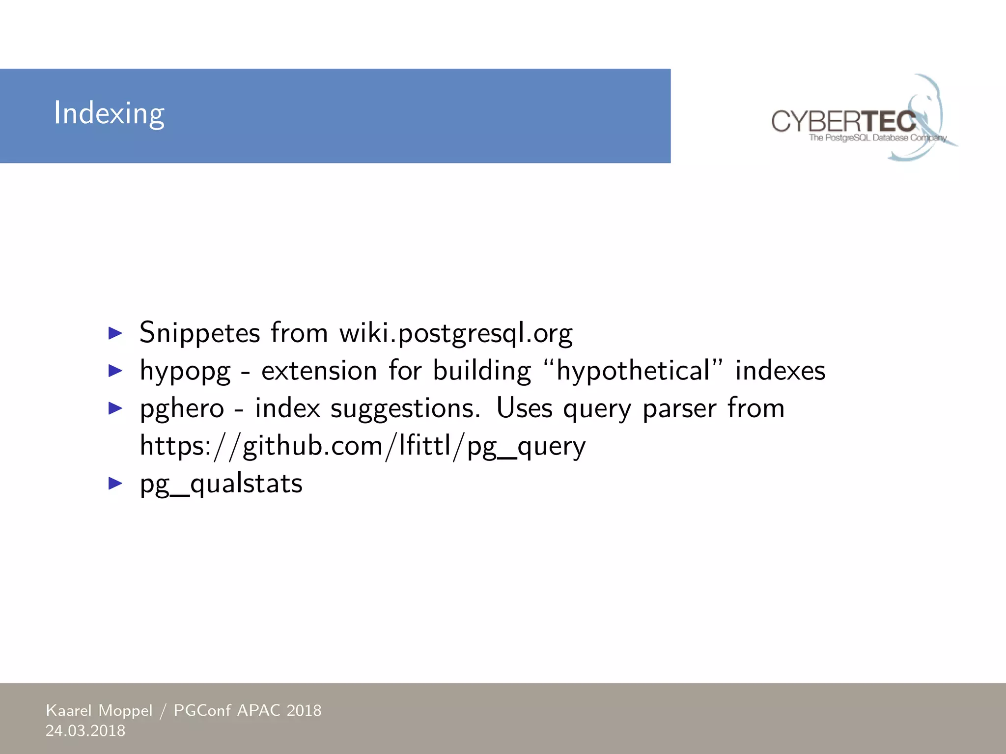 Indexing ▶ Snippetes from wiki.postgresql.org ▶ hypopg - extension for building “hypothetical” indexes ▶ pghero - index suggestions. Uses query parser from https://github.com/lfittl/pg_query ▶ pg_qualstats Kaarel Moppel / PGConf APAC 2018 24.03.2018 