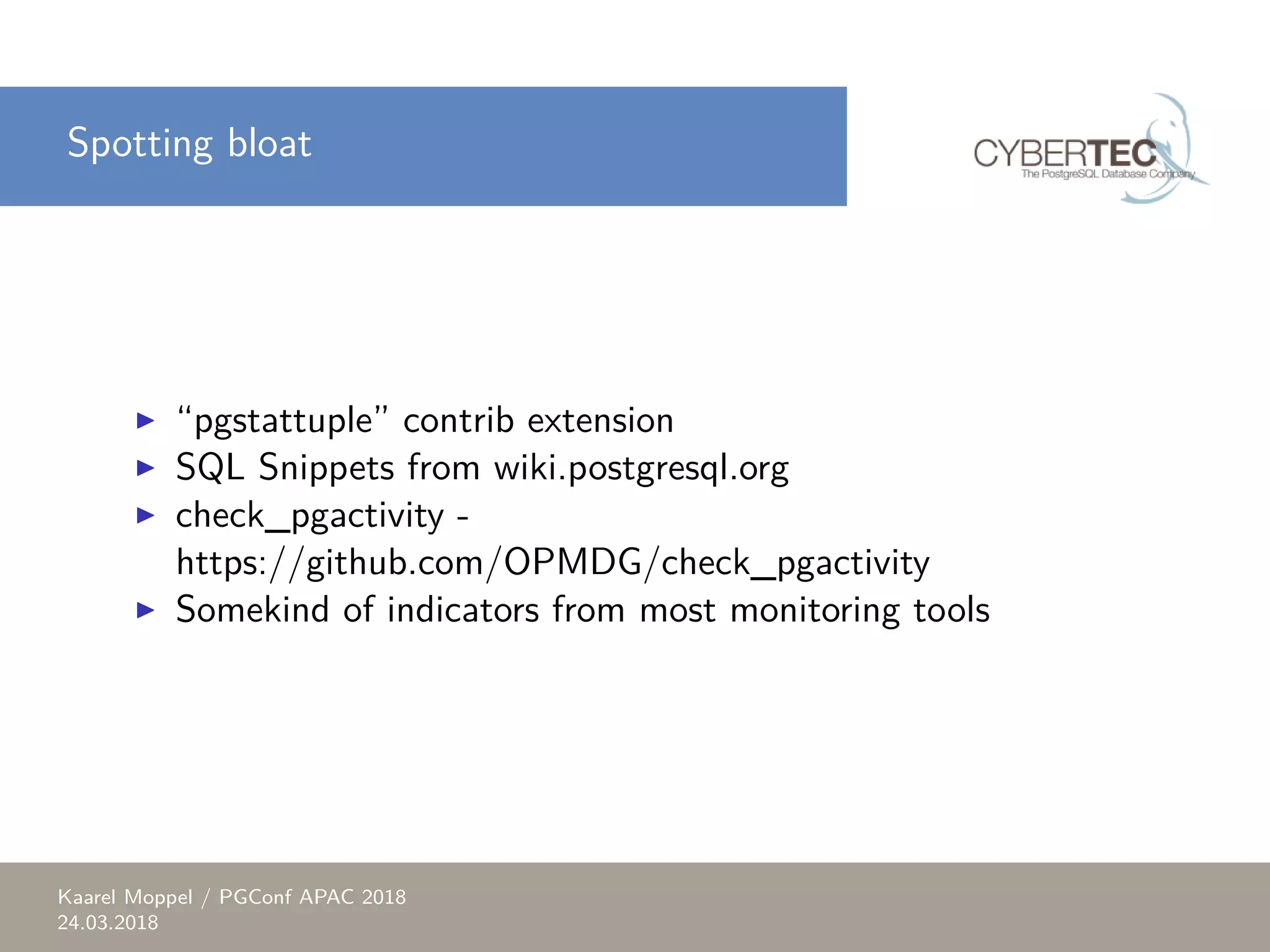 Spotting bloat ▶ “pgstattuple” contrib extension ▶ SQL Snippets from wiki.postgresql.org ▶ check_pgactivity - https://github.com/OPMDG/check_pgactivity ▶ Somekind of indicators from most monitoring tools Kaarel Moppel / PGConf APAC 2018 24.03.2018 