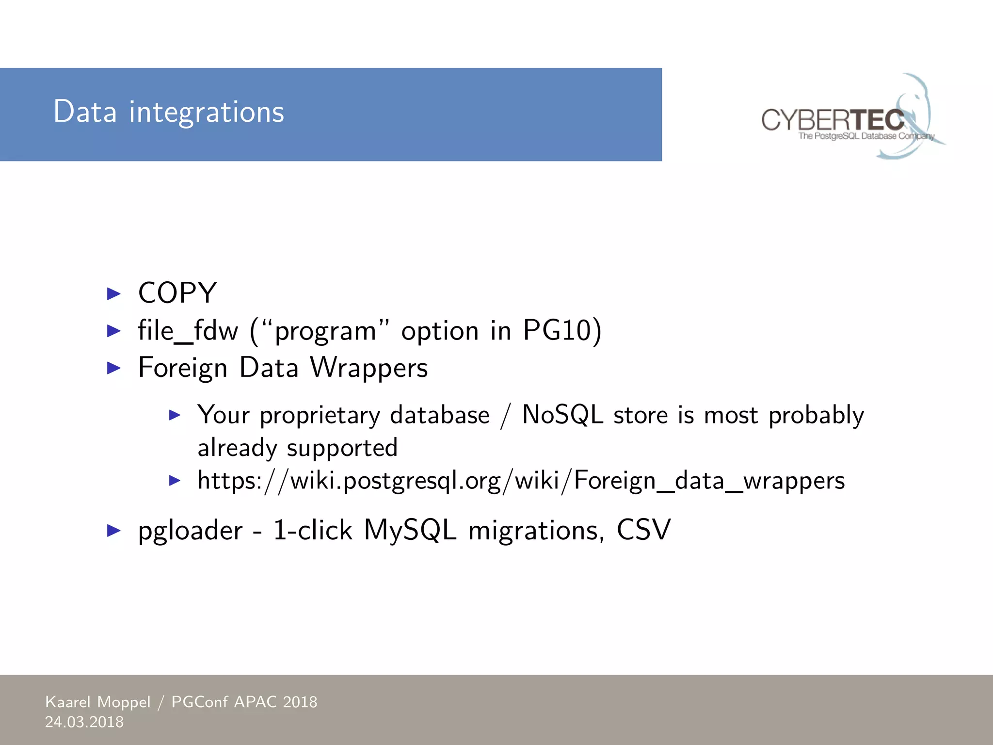 Data integrations ▶ COPY ▶ file_fdw (“program” option in PG10) ▶ Foreign Data Wrappers ▶ Your proprietary database / NoSQL store is most probably already supported ▶ https://wiki.postgresql.org/wiki/Foreign_data_wrappers ▶ pgloader - 1-click MySQL migrations, CSV Kaarel Moppel / PGConf APAC 2018 24.03.2018 