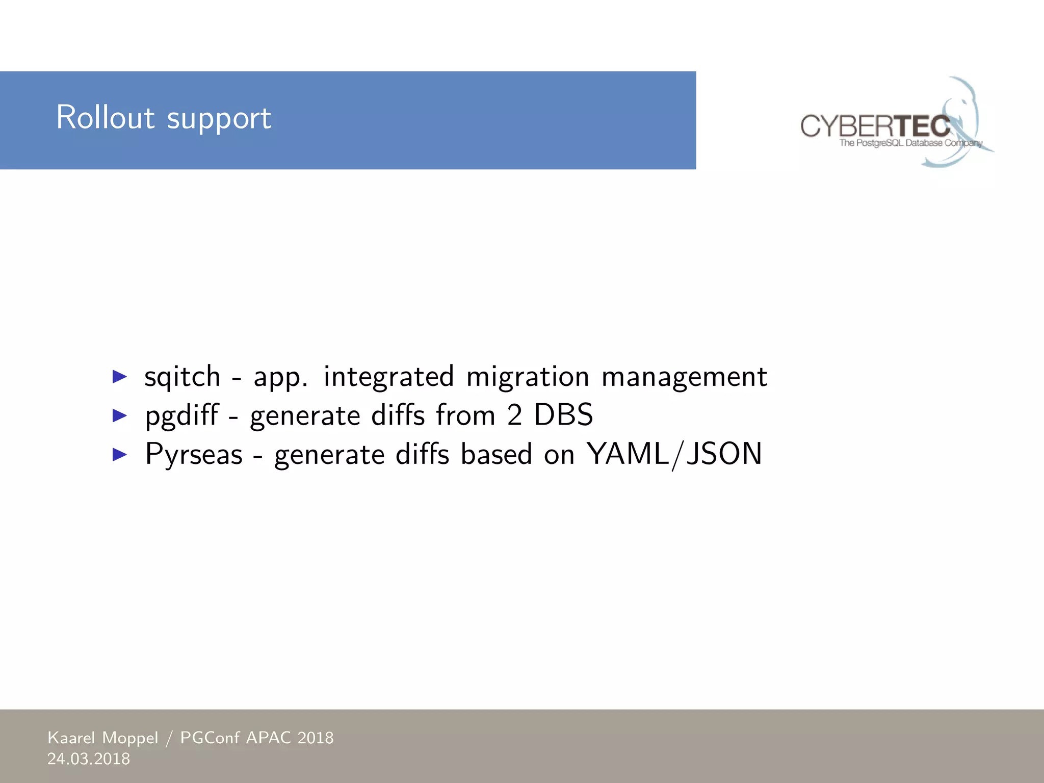 Rollout support ▶ sqitch - app. integrated migration management ▶ pgdiff - generate diffs from 2 DBS ▶ Pyrseas - generate diffs based on YAML/JSON Kaarel Moppel / PGConf APAC 2018 24.03.2018 