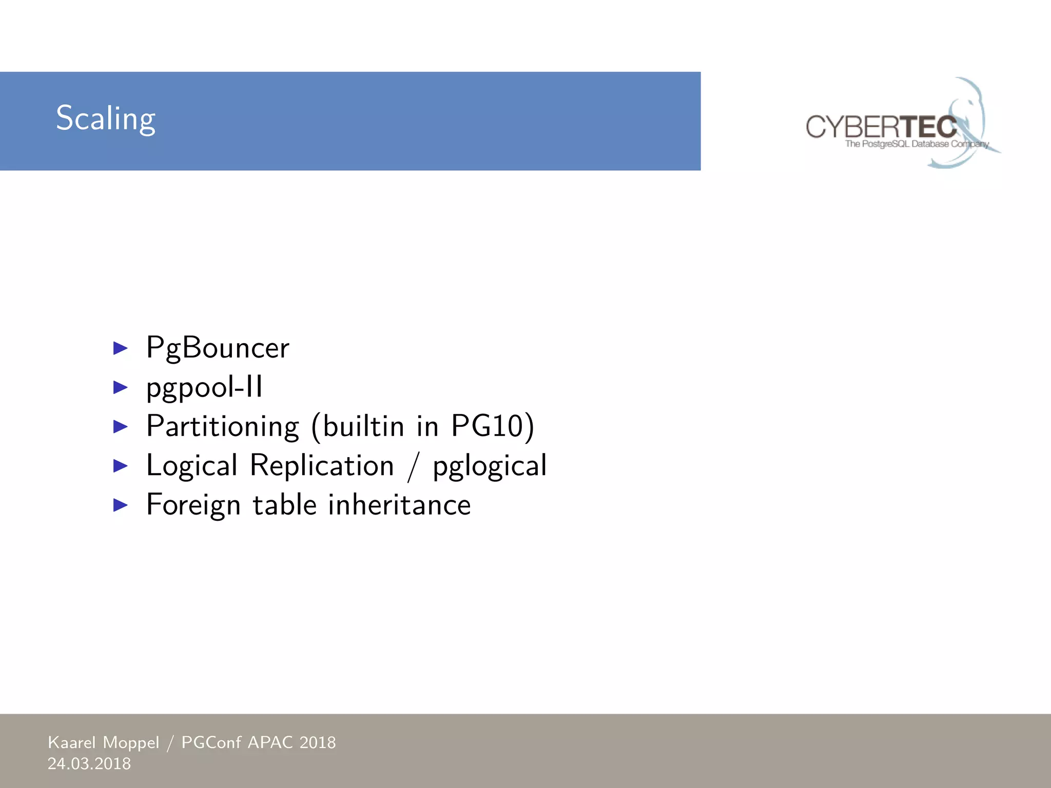 Scaling ▶ PgBouncer ▶ pgpool-II ▶ Partitioning (builtin in PG10) ▶ Logical Replication / pglogical ▶ Foreign table inheritance Kaarel Moppel / PGConf APAC 2018 24.03.2018 