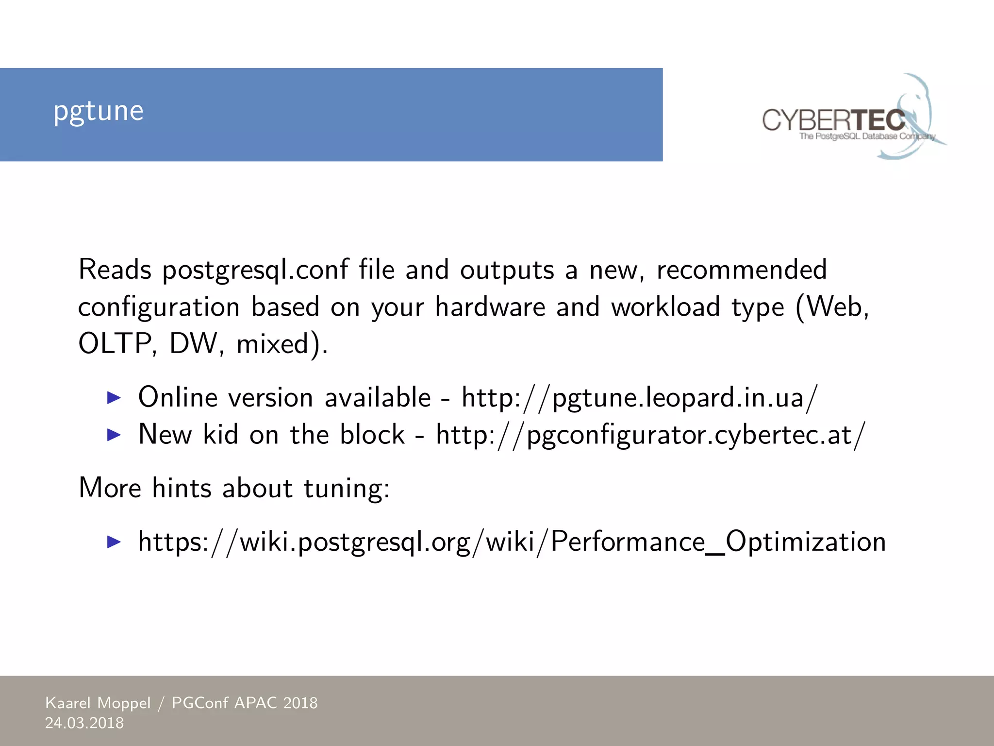 pgtune Reads postgresql.conf file and outputs a new, recommended configuration based on your hardware and workload type (Web, OLTP, DW, mixed). ▶ Online version available - http://pgtune.leopard.in.ua/ ▶ New kid on the block - http://pgconfigurator.cybertec.at/ More hints about tuning: ▶ https://wiki.postgresql.org/wiki/Performance_Optimization Kaarel Moppel / PGConf APAC 2018 24.03.2018 