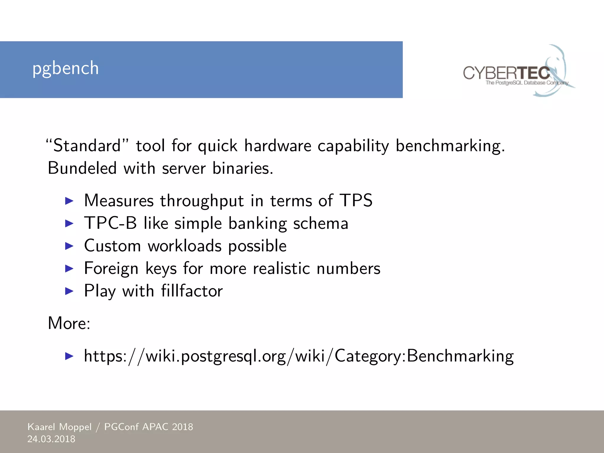 pgbench “Standard” tool for quick hardware capability benchmarking. Bundeled with server binaries. ▶ Measures throughput in terms of TPS ▶ TPC-B like simple banking schema ▶ Custom workloads possible ▶ Foreign keys for more realistic numbers ▶ Play with fillfactor More: ▶ https://wiki.postgresql.org/wiki/Category:Benchmarking Kaarel Moppel / PGConf APAC 2018 24.03.2018 