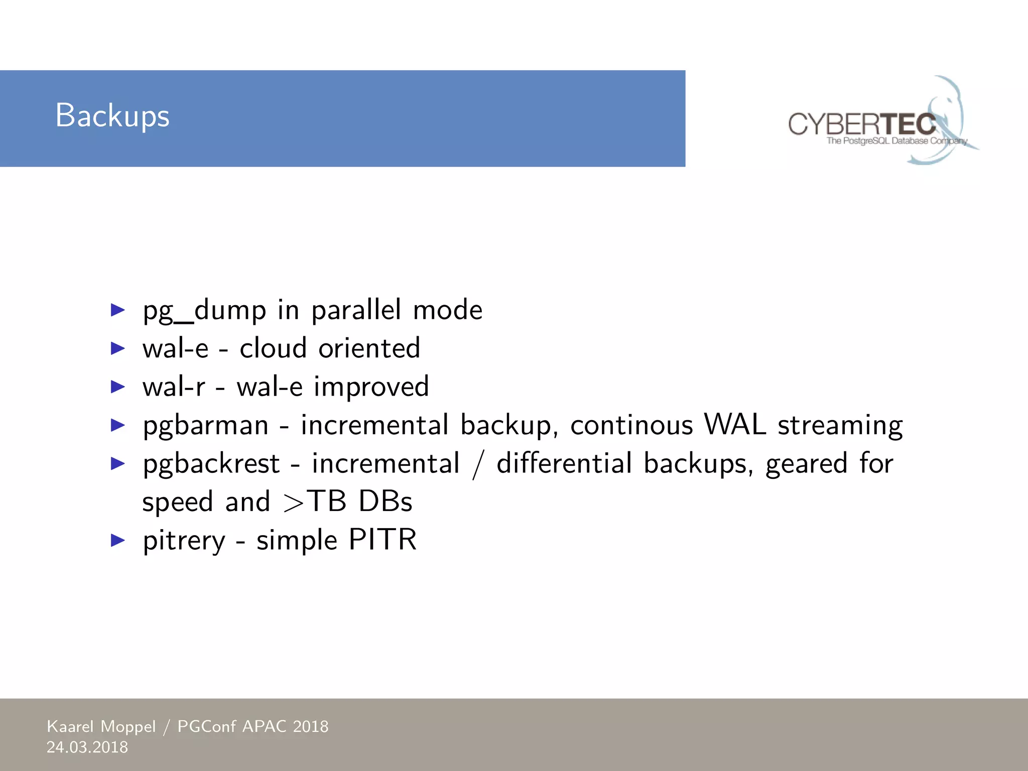 Backups ▶ pg_dump in parallel mode ▶ wal-e - cloud oriented ▶ wal-r - wal-e improved ▶ pgbarman - incremental backup, continous WAL streaming ▶ pgbackrest - incremental / differential backups, geared for speed and >TB DBs ▶ pitrery - simple PITR Kaarel Moppel / PGConf APAC 2018 24.03.2018 
