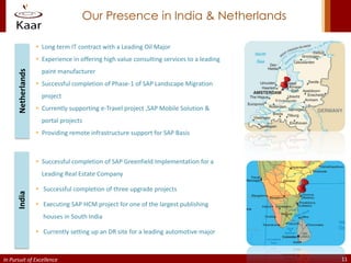 Our Presence in India & Netherlands

                     Long term IT contract with a Leading Oil Major
                     Experience in offering high value consulting services to a leading
                      paint manufacturer
      Netherlands




                     Successful completion of Phase-1 of SAP Landscape Migration
                      project
                     Currently supporting e-Travel project ,SAP Mobile Solution &
                      portal projects
                     Providing remote infrastructure support for SAP Basis



                     Successful completion of SAP Greenfield Implementation for a
                      Leading Real Estate Company

                     Successful completion of three upgrade projects
      India




                     Executing SAP HCM project for one of the largest publishing
                      houses in South India

                     Currently setting up an DR site for a leading automotive major



In Pursuit of Excellence                                                                   11
 