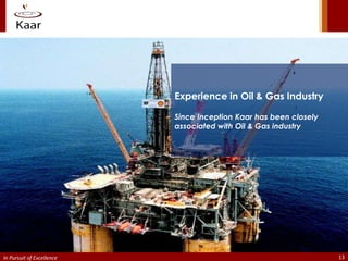 Experience in Oil & Gas Industry

                           Since Inception Kaar has been closely
                           associated with Oil & Gas industry




In Pursuit of Excellence                                           13
 