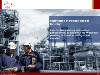 Experience in Petrochemical
                           Industry

                           Kaar has been working with leading
                           petrochemical companies in the Middle East
                           providing SAP services cutting across
                           modules.




In Pursuit of Excellence                                            16
 