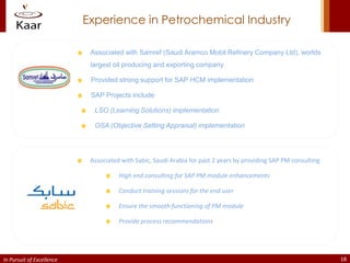 Experience in Petrochemical Industry

                            Associated with Samref (Saudi Aramco Mobil Refinery Company Ltd), worlds
                            largest oil producing and exporting company

                            Provided strong support for SAP HCM implementation

                            SAP Projects include

                             LSO (Learning Solutions) implementation

                             OSA (Objective Setting Appraisal) implementation




                            Associated with Sabic, Saudi Arabia for past 2 years by providing SAP PM consulting

                                      High end consulting for SAP PM module enhancements

                                      Conduct training sessions for the end user

                                      Ensure the smooth functioning of PM module

                                      Provide process recommendations




In Pursuit of Excellence                                                                                          18
 