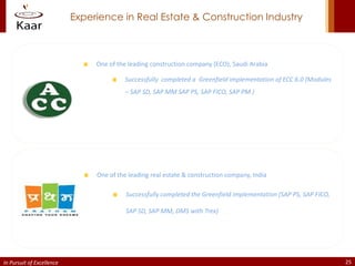 Experience in Real Estate & Construction Industry



                                One of the leading construction company (ECO), Saudi Arabia

                                          Successfully completed a Greenfield implementation of ECC 6.0 (Modules
                                          – SAP SD, SAP MM SAP PS, SAP FICO, SAP PM )




                                One of the leading real estate & construction company, India

                                          Successfully completed the Greenfield implementation (SAP PS, SAP FICO,

                                          SAP SD, SAP MM, DMS with Trex)




In Pursuit of Excellence                                                                                            25
 