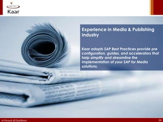 Experience in Media & Publishing
                           Industry


                           Kaar adopts SAP Best Practices provide pre
                           configuration, guides, and accelerators that
                           help simplify and streamline the
                           implementation of your SAP for Media
                           solutions.




In Pursuit of Excellence                                              26
 